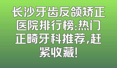 长沙牙齿反颌矫正医院排行榜：热门正畸牙科推荐，赶紧收藏！