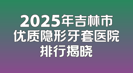 2025年吉林市优质隐形牙套医院排行揭晓