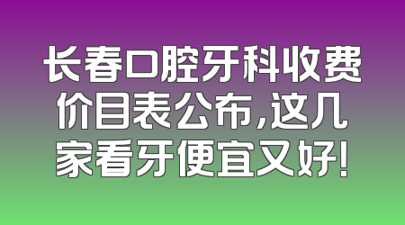 长春口腔牙科收费价目表公布，这几家看牙便宜又好！
