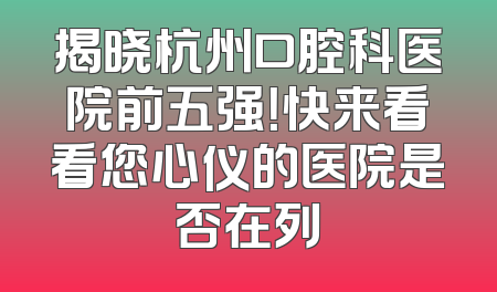 揭晓杭州口腔科医院前五强！快来看看您心仪的医院是否在列