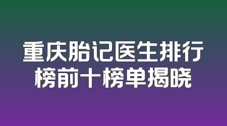 重庆胎记医生排行榜前十榜单揭晓