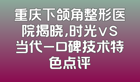 重庆下颌角整形医院揭晓,时光vs当代_口碑技术特色点评