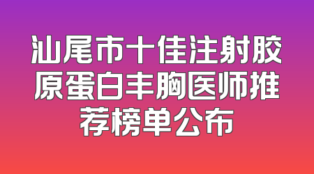 汕尾市十佳注射胶原蛋白丰胸医师推荐榜单公布