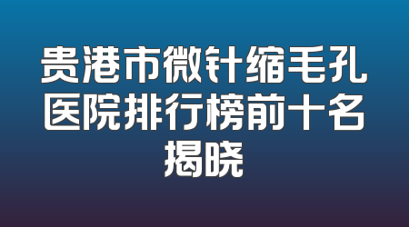 贵港市微针缩毛孔医院排行榜前十名揭晓