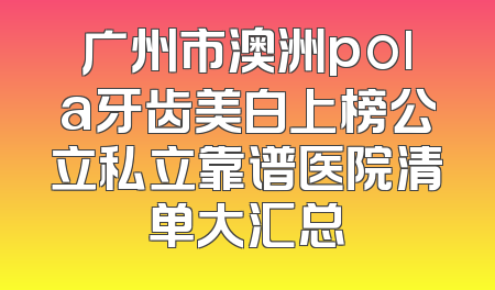 广州市澳洲pola牙齿美白上榜公立私立靠谱医院清单大汇总