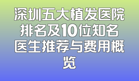 深圳五大植发医院排名及10位知名医生推荐与费用概览