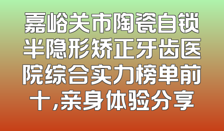 嘉峪关市陶瓷自锁半隐形矫正牙齿医院综合实力榜单前十，亲身体验分享