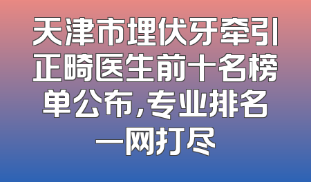 天津市埋伏牙牵引正畸医生前十名榜单公布，专业排名一网打尽