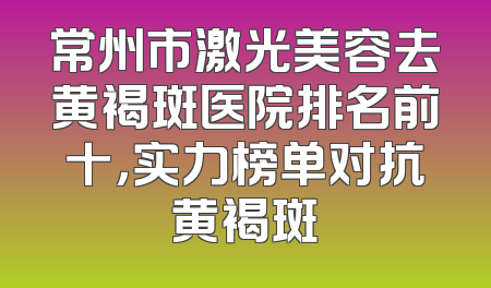 常州市激光美容去黄褐斑医院排名前十，实力榜单对抗黄褐斑