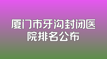 厦门市牙沟封闭医院排名公布