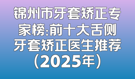 锦州市牙套矫正专家榜：前十大舌侧牙套矫正医生推荐（2025年）