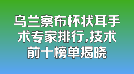 乌兰察布杯状耳手术专家排行，技术前十榜单揭晓