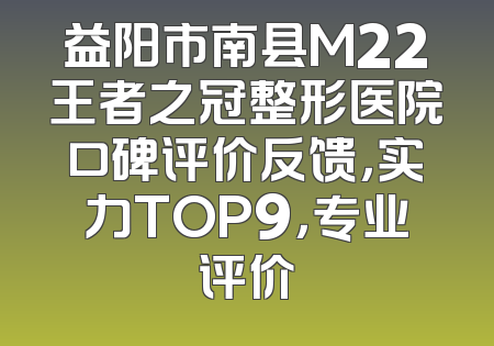 益阳市南县M22王者之冠整形医院口碑评价反馈，实力TOP9，专业评价