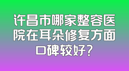 许昌市哪家整容医院在耳朵修复方面口碑较好？
