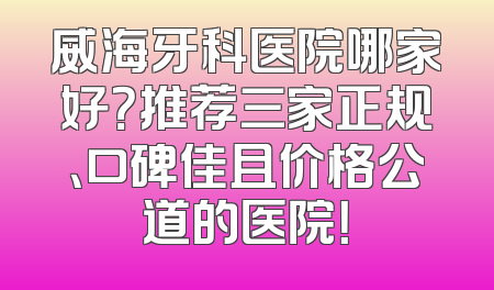 威海牙科医院哪家好？推荐三家正规、口碑佳且价格公道的医院！