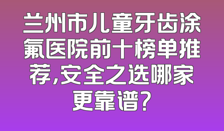 兰州市儿童牙齿涂氟医院前十榜单推荐，安全之选哪家更靠谱？