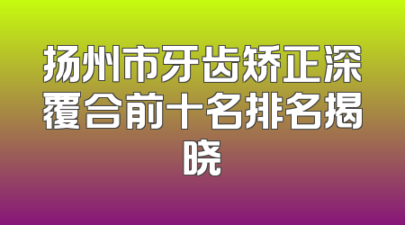 扬州市牙齿矫正深覆合前十名排名揭晓