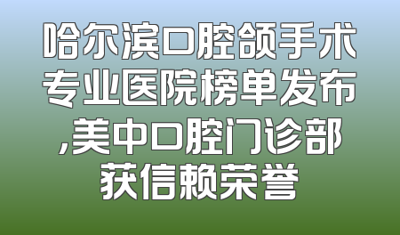 哈尔滨口腔颌手术专业医院榜单发布，美中口腔门诊部获信赖荣誉