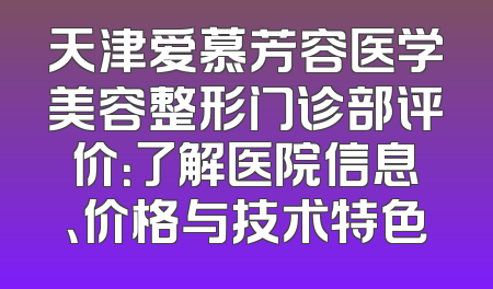 天津爱慕芳容医学美容整形门诊部评价：了解医院信息、价格与技术特色