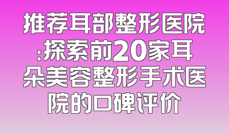 推荐耳部整形医院：探索前20家耳朵美容整形手术医院的口碑评价