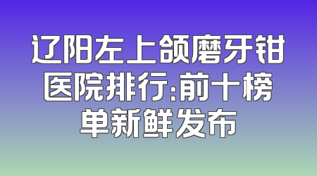 辽阳左上颌磨牙钳医院排行：前十榜单新鲜发布
