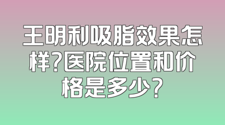 王明利吸脂效果怎样？医院位置和价格是多少？