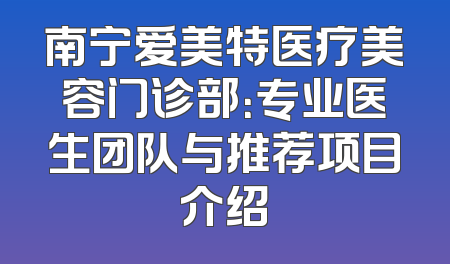 南宁爱美特医疗美容门诊部：专业医生团队与推荐项目介绍