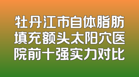 牡丹江市自体脂肪填充额头太阳穴医院前十强实力对比