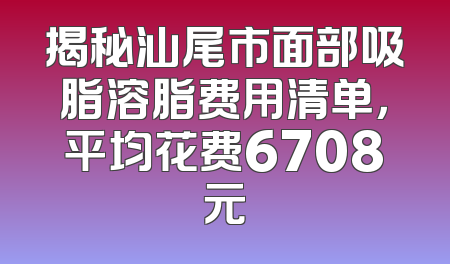 揭秘汕尾市面部吸脂溶脂费用清单，平均花费6708元