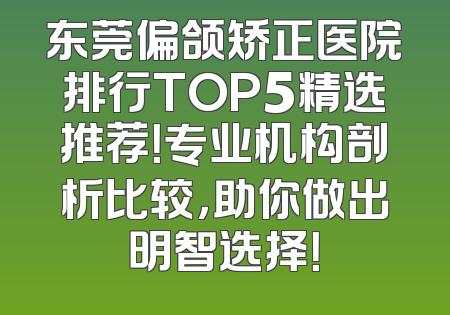 东莞偏颌矫正医院排行TOP5精选推荐！专业机构剖析比较，助你做出明智选择！