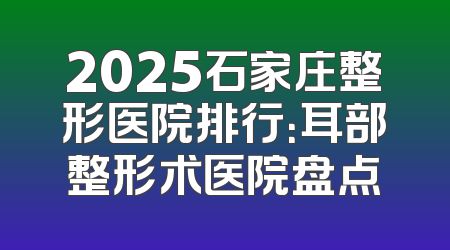 2025石家庄整形医院排行：耳部整形术医院盘点