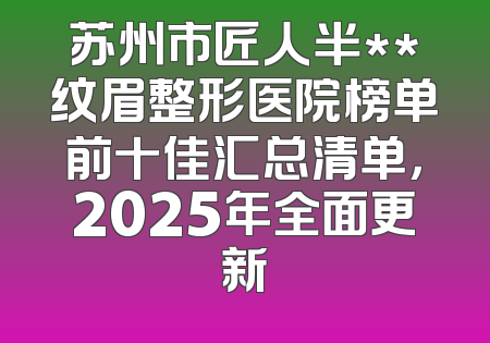 苏州市匠人半**纹眉整形医院榜单前十佳汇总清单，2025年全面更新