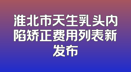 淮北市天生乳头内陷矫正费用列表新发布