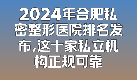 2024年合肥私密整形医院排名发布，这十家私立机构正规可靠