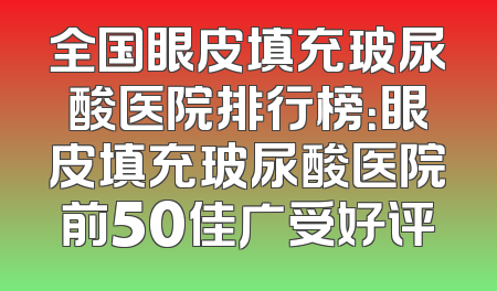 全国眼皮填充玻尿酸医院排行榜：眼皮填充玻尿酸医院前50佳广受好评