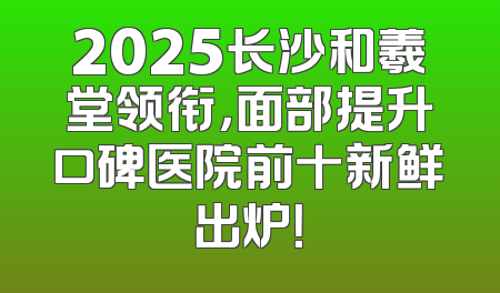 2025长沙和羲堂领衔，面部提升口碑医院前十新鲜出炉！