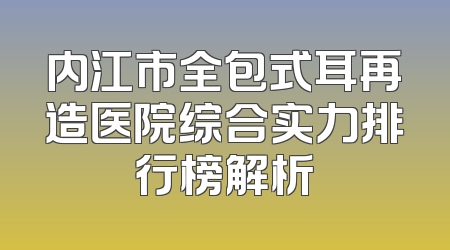 内江市全包式耳再造医院综合实力排行榜解析