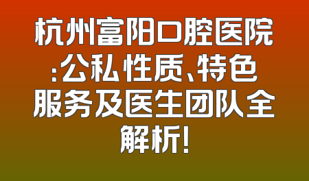 杭州富阳口腔医院：公私性质、特色服务及医生团队全解析！