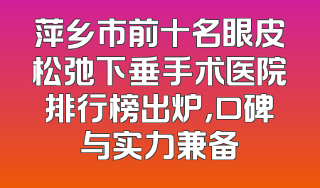 萍乡市前十名眼皮松弛下垂手术医院排行榜出炉，口碑与实力兼备