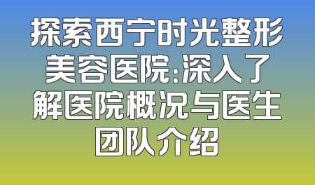 探索西宁时光整形美容医院：深入了解医院概况与医生团队介绍