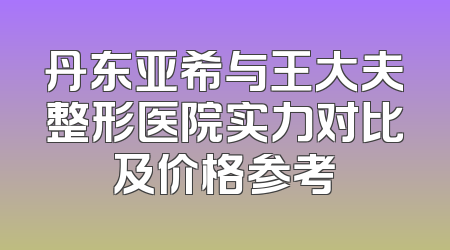 丹东亚希与王大夫整形医院实力对比及价格参考