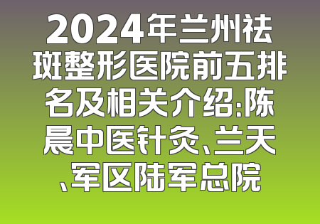 2024年兰州祛斑整形医院前五排名及相关介绍：陈晨中医针灸、兰天、军区陆军总院