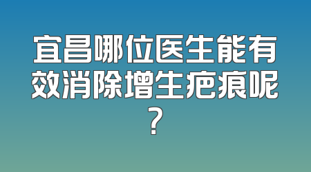 宜昌哪位医生能有效消除增生疤痕呢？