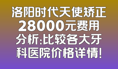 洛阳时代天使矫正28000元费用分析：比较各大牙科医院价格详情！