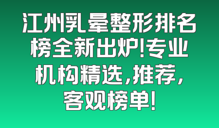 江州乳晕整形排名榜全新出炉！专业机构精选，推荐，客观榜单！