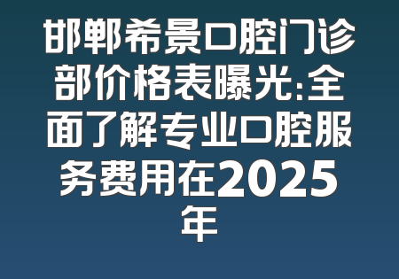 邯郸希景口腔门诊部价格表曝光：全面了解专业口腔服务费用在2025年