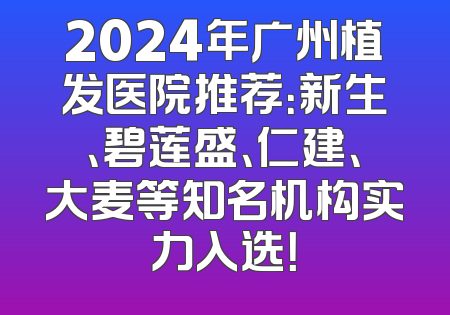 2024年广州植发医院推荐：新生、碧莲盛、仁建、大麦等知名机构实力入选！