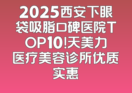 2025西安下眼袋吸脂口碑医院TOP10！天美力医疗美容诊所优质实惠