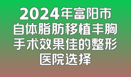 2024年富阳市自体脂肪移植丰胸手术效果佳的整形医院选择