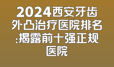2024西安牙齿外凸治疗医院排名：揭露前十强正规医院